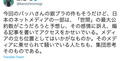 茂木健一郎氏：今回のバッハさんの銀ブラの件もそうだけど、日本のネットメディアの一部は、「世間」の最大公約数がこうだろうと予想し、その感情に訴え、煽る記事を書いてアクセスをかせいでいる。メディアの立ち位置としてはいかがなものか。そのメディアに乗せられて騒いでいる人たちも、集団思考そのものである。