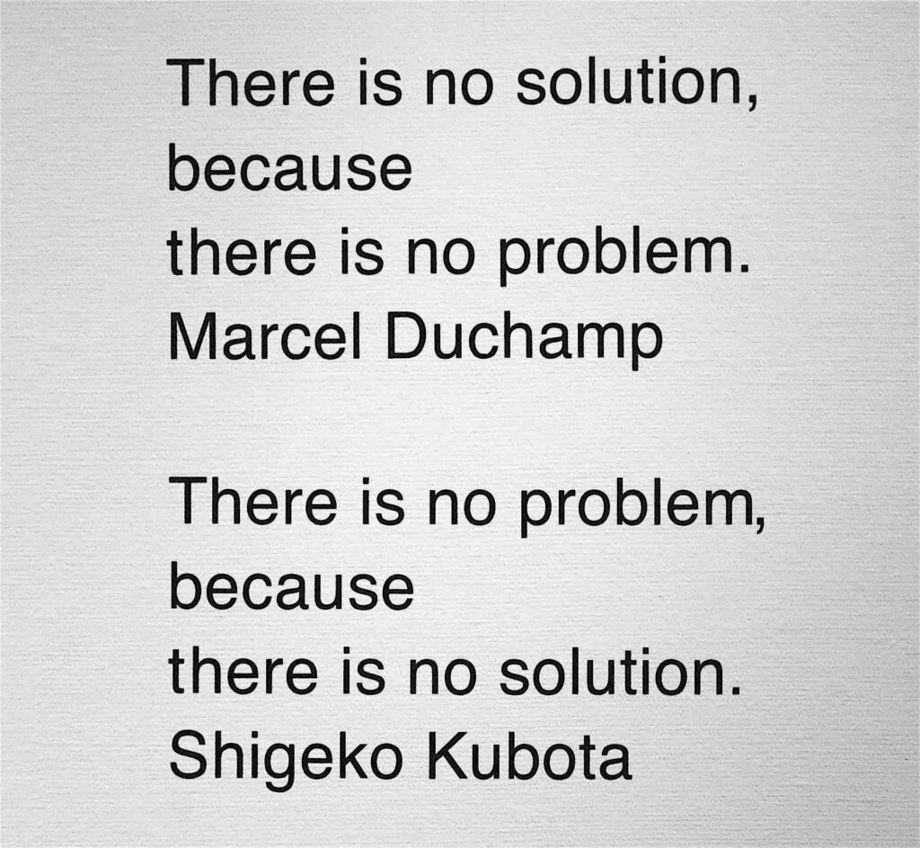 There is no solution, because there is no problem. Marcel Duchamp – There is no problem, because there is no solution. Shigeko Kubota